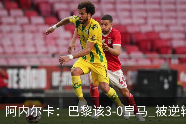 阿内尔卡：巴黎该3-0皇马 被逆转因之前精神创伤